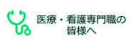 医療・看護専門職の皆様へ
